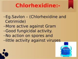 Chlorhexidine:-
–Eg.Savlon – (Chlorhexidine and
Cetrimide)
–More active against Gram
–Good fungicidal activity.
–No action on spores and
–little activity against viruses
 