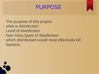 PURPOSE
l
The purpose of this project
l
what is disinfection.
l
Level of disinfection
l
how many types of disinfection.
l
which disinfectant would most effectively kill
bacteria.
 
