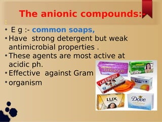 The anionic compounds:-
:
• E g :- common soaps,
• Have strong detergent but weak
antimicrobial properties .
• These agents are most active at
acidic ph.
• Effective against Gram
• organism
 