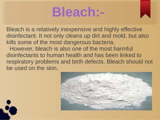 Bleach:-
Bleach is a relatively inexpensive and highly effective
disinfectant. It not only cleans up dirt and mold, but also
kills some of the most dangerous bacteria,
However, bleach is also one of the most harmful
disinfectants to human health and has been linked to
respiratory problems and birth defects. Bleach should not
be used on the skin.
 