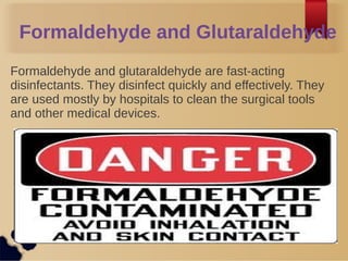 Formaldehyde and Glutaraldehyde
Formaldehyde and glutaraldehyde are fast-acting
disinfectants. They disinfect quickly and effectively. They
are used mostly by hospitals to clean the surgical tools
and other medical devices.
 