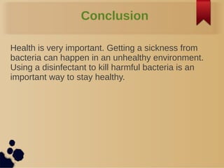 Conclusion
Health is very important. Getting a sickness from
bacteria can happen in an unhealthy environment.
Using a disinfectant to kill harmful bacteria is an
important way to stay healthy.
 