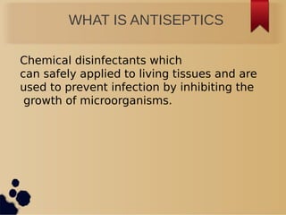 WHAT IS ANTISEPTICS
Chemical disinfectants which
can safely applied to living tissues and are
used to prevent infection by inhibiting the
growth of microorganisms.
 