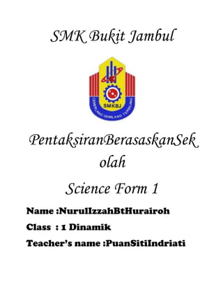 SMK Bukit Jambul

PentaksiranBerasaskanSek
olah
Science Form 1
Name :NurulIzzahBtHurairoh
Class : 1 Dinamik
Teacher’s name :PuanSitiIndriati

 
