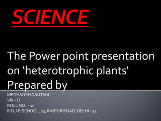 The Power point presentation
on ‘heterotrophic plants'
Prepared by
MEGHANSHGAUTAM
VIII – D
ROLL NO. - 16
R.D.J.P. SCHOOL, 23, RAJPUR ROAD, DELHI - 54
 