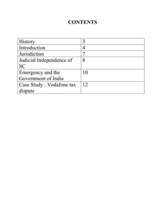 CONTENTS


History                     3
Introduction                4
Jurisdiction                7
Judicial Independence of    8
SC
Emergency and the           10
Government of India
Case Study : Vodafone tax   12
dispute
 