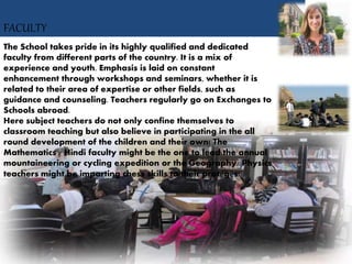FACULTY
The School takes pride in its highly qualified and dedicated
faculty from different parts of the country. It is a mix of
experience and youth. Emphasis is laid on constant
enhancement through workshops and seminars, whether it is
related to their area of expertise or other fields, such as
guidance and counseling. Teachers regularly go on Exchanges to
Schools abroad.
Here subject teachers do not only confine themselves to
classroom teaching but also believe in participating in the all
round development of the children and their own! The
Mathematics / Hindi faculty might be the one to lead the annual
mountaineering or cycling expedition or the Geography/ Physics
teachers might be imparting chess skills to their protégés!
 