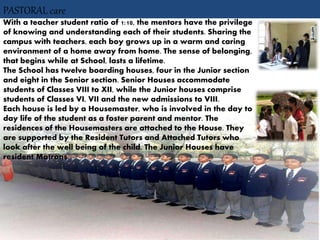 PASTORAL care
With a teacher student ratio of 1:10, the mentors have the privilege
of knowing and understanding each of their students. Sharing the
campus with teachers, each boy grows up in a warm and caring
environment of a home away from home. The sense of belonging,
that begins while at School, lasts a lifetime.
The School has twelve boarding houses, four in the Junior section
and eight in the Senior section. Senior Houses accommodate
students of Classes VIII to XII, while the Junior houses comprise
students of Classes VI, VII and the new admissions to VIII.
Each house is led by a Housemaster, who is involved in the day to
day life of the student as a foster parent and mentor. The
residences of the Housemasters are attached to the House. They
are supported by the Resident Tutors and Attached Tutors who
look after the well being of the child. The Junior Houses have
resident Matrons.
 