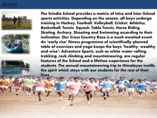 SPORTS
The Scindia School provides a matrix of intra and inter-School
sports activities. Depending on the season, all boys undergo
training in Hockey, Football, Volleyball, Cricket, Athletics,
Basketball, Tennis, Squash, Table Tennis, Horse Riding,
Skating, Archery, Shooting and Swimming according to their
inclination. Our Cross Country Race is a much awaited event.
An ‘early rise’ fitness programme of scientifically planned
table of exercises and yoga keeps the boys ‘healthy, wealthy
and wise’! Adventure Sports, such as white water rafting,
trekking, rock climbing and mountaineering, are regular
features of the School and a lifetime experience for the
students. The annual mountaineering trip to Himalayas instills
the spirit which stays with our students for the rest of their
lives.
 