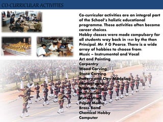 CO-CURRICULAR ACTIVITIES
Co-curricular activities are an integral part
of the School’s holistic educational
programme. These activities often become
career choices.
Hobby classes were made compulsory for
all students way back in 1949 by the then
Principal, Mr. F G Pearce. There is a wide
array of hobbies to choose from:
Music – Instrumental and Vocal
Art and Painting
Carpentry
Wood Carving
Stone Carving,
Pottery and Clay Modeling
Photography
Print-making
Electronics
Metal Work
Paper Mache
Brass Band
Chemical Hobby
Computer
 