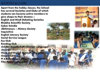 SOCIETIES & CLUBS
Apart from the hobby classes, the School
has several Societies and Clubs of which
students can become active members to
give shape to their dreams –
English and Hindi Debating Societies
Bhabha Scientific Society,
Cyber Scindia
Abhimanyu – History Society
Inquizitive
English Literary Society
Social Service League
Eco Club
Reading Club
Schiller Gesellschaft (German Language
Society)
Hindi and English Dramatic Societies
Chess Club
Pi & Ramanujam Clubs for Mathematics.
Film Appreciation Club
 