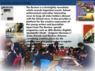 SCHOOL PUBLICATIONS
The Review is a fortnightly newsletter
which records important events, School
achievements and other interesting
news to keep all stake holders abreast
with the School news. It also provides a
platform for the creative expression of
the young writers and journalists.
Apart from The Review, special
magazines such as Qila Quotes (English),
Upalabdhi (Hindi) `Zeitgeist (German) L’
Aube (French) and Nucleus (Science)
containing creative pieces by the
children are also published on a regular
basis. The Review and a German
magazine- `Scindia Diese Woche' -are
available online.
 