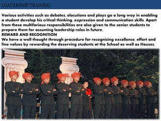 LEADERSHIP TRAINING
Various activities such as debates, elocutions and plays go a long way in enabling
a student develop his critical thinking, expression and communication skills. Apart
from these multifarious responsibilities are also given to the senior students to
prepare them for assuming leadership roles in future.
REWARD AND RECOGNITION
We have a well thought through procedure for recognising excellence, effort and
fine values by rewarding the deserving students at the School as well as Houses.
 