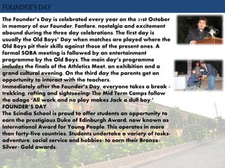 FOUNDER’S DAY
The Founder’s Day is celebrated every year on the 21st October
in memory of our Founder. Fanfare, nostalgia and excitement
abound during the three day celebrations. The first day is
usually the Old Boys’ Day when matches are played where the
Old Boys pit their skills against those of the present ones. A
formal SOBA meeting is followed by an entertainment
programme by the Old Boys. The main day’s programme
includes the finals of the Athletics Meet, an exhibition and a
grand cultural evening. On the third day the parents get an
opportunity to interact with the teachers.
Immediately after the Founder’s Day, everyone takes a break -
trekking, rafting and sightseeing! The Mid Term Camps follow
the adage ‘All work and no play makes Jack a dull boy.’
FOUNDER’S DAY
The Scindia School is proud to offer students an opportunity to
earn the prestigious Duke of Edinburgh Award, now known as
International Award for Young People. This operates in more
than forty-five countries. Students undertake a variety of tasks-
adventure, social service and hobbies- to earn their Bronze/
Silver/ Gold awards.
 