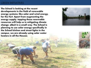 GREEN INITIATIVES
The School is looking at the recent
developments in the field of renewable
energy systems, like solar and wind energy,
for the Fort. Apart from augmenting the
energy supply, tapping these renewable
resources will help us in mitigating climate
change, albeit in a small way. The School is
planning to use solar energy specifically in
the School kitchen and street lights in the
campus; we are already using solar water
heaters in all the Houses.
 