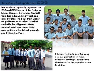 Our national level sports teams   
Our students regularly represent the
IPSC and CBSE teams at the National
School Games . Our school football
team has achieved many national
level awards. The boys train under
the guidance of Resident Coaches
available for all games. Many
national level sportsmen have
emerged from the School grounds
and Swimming Pool.
It is heartening to see the boys
achieve perfection in these
activities. The boys’ talents are
showcased in the Founder’s Day
Exhibition.
 