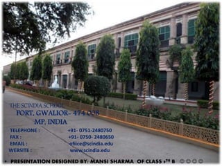 THE SCINDIA SCHOOL
FORT, GWALIOR- 474 008
MP, INDIA
TELEPHONE : +91- 0751-2480750
FAX : +91- 0750- 2480650
EMAIL : ofiice@scindia.edu
WEBSITE : www.scindia.edu
• PRESENTATION DESIGNED BY: MANSI SHARMA OF CLASS 9TH B    
 