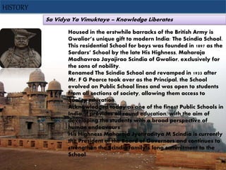 Sa Vidya Ya Vimuktaye – Knowledge Liberates
HISTORY
Housed in the erstwhile barracks of the British Army is
Gwalior’s unique gift to modern India: The Scindia School.
This residential School for boys was founded in 1897 as the
Sardars’ School by the late His Highness, Maharaja
Madhavrao Jayajirao Scindia of Gwalior, exclusively for
the sons of nobility.
Renamed The Scindia School and revamped in 1933 after
Mr. F G Pearce took over as the Principal, the School
evolved on Public School lines and was open to students
from all sections of society, allowing them access to
quality education.
Acknowledged today as one of the finest Public Schools in
India, it provides all round education, with the aim of
developing the students with a broad perspective of
human endeavours.
His Highness Maharaja Jyotiraditya M Scindia is currently
the President of the Board of Governors and continues to
strengthen the Scindia family’s long commitment to the
School.
 