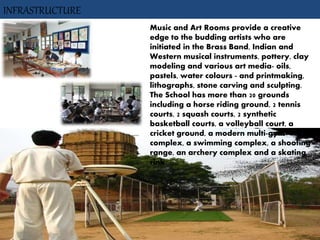 Music and Art Rooms provide a creative
edge to the budding artists who are
initiated in the Brass Band, Indian and
Western musical instruments, pottery, clay
modeling and various art media- oils,
pastels, water colours - and printmaking,
lithographs, stone carving and sculpting.
The School has more than 20 grounds
including a horse riding ground, 2 tennis
courts, 2 squash courts, 2 synthetic
basketball courts, a volleyball court, a
cricket ground, a modern multi-gym
complex, a swimming complex, a shooting
range, an archery complex and a skating
rink.
INFRASTRUCTURE
 