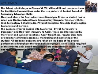 ACADEMICS
The School admits boys in Classes VI, VII, VIII and IX and prepares them
for Certificate Examinations under the 10+2 pattern of Central Board of
Secondary Education, Delhi.
Over and above the four subjects mentioned per Group, a student has to
select one Elective Subject from: Introductory Computer Science with C++,
Web Technology & Multimedia, Physical Education, Fine Arts, Mathematics,
Economics and German.
The academic year is divided into two terms - Diwali Term (July to
December) and Holi Term (January to April). These are interspersed by
the winter and summer vacations. Apart from these, regular class tests
are held for continuous academic monitoring and mentoring of the
student. All academic decisions are taken on the basis of the overall
performance throughout the year. Sufficient project work is also required
of the students. Skill based assessments are conducted for classes VI - VIII
and the CCE pattern is followed for Classes IX and X.
 