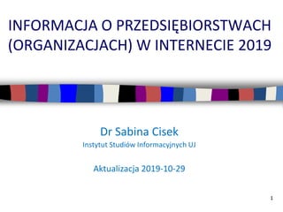 1
INFORMACJA O PRZEDSIĘBIORSTWACH
(ORGANIZACJACH) W INTERNECIE 2019
Dr Sabina Cisek
Instytut Studiów Informacyjnych UJ
Aktualizacja 2019-10-29
 