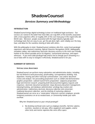 ShadowCounsel
               Services Summary and Methodology

INTRODUCTION

ShadowCounsel brings digital technology to bear on traditional legal assistance. Our
services are rooted in the belief that most folks can reap 80% of the benefits associated
with a more paperless office at roughly 20% of the cost many pay in this regard (the old
80/20 rule). Moreover, people associated with the legal industry typically want
technology tools that are easy to use, get the job done right, work reliably over the long
haul, and allow for the seamless sharing of data with others.

With this philosophy in mind, ShadowCounsel combines elite-firm, senior level paralegal
experience with document scanning, Optical Character Recognition (OCR), bibliographic
metadata coding, and rudimentary electronic discovery services in the most user-friendly
fashion at the lowest possible prices for litigators, transactional attorneys, and expert
witnesses. If you need solid paralegal help and/or feel as though you’re drowning in a
sea of data with no way to navigate it effectively, ShadowCounsel is for you.


SUMMARY OF SERVICES

   VIRTUAL LEGAL ASSISTANCE

   ShadowCounsel can perform many substantive and administrative duties, including
   but not limited to word processing; proofreading; correspondence drafting; trial,
   deposition, hearing and other transcript summarization; case and/or document
   review and analysis; live proceeding preparation such as exhibit and demonstrative
   graphics preparation; Judicial Council forms preparation; subpoena preparation;
   legal and Internet research; preparing draft discovery/interrogatory requests and
   responses; electronic document production; large discovery document management,
   indexing/tracking, and database administration; privilege log creation and
   administration; rudimentary electronic discovery collection and conversion;
   traditional document collection; and the drafting of marketing collateral.
   ShadowCounsel can serve as a “stand-alone” long-term contract employee, provide
   temporary assistance on an as needed basis, or consistently handle your work
   overflow.

       Why hire ShadowCounsel as your virtual paralegal?

           •   No draining overhead costs such as employee benefits, full-time salaries,
               overtime, vacation or sick pay, office equipment and supplies, and/or
               other brick and mortar expenses like extra office space.
 