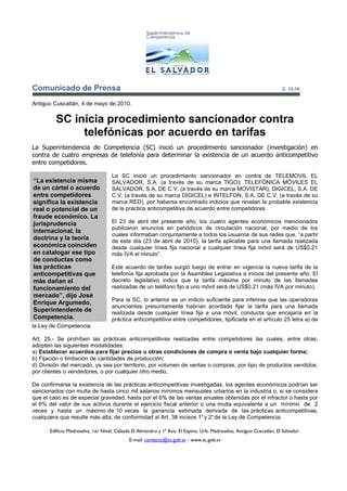 Comunicado de Prensa                                                                                                   C. 13-10


Antiguo Cuscatlán, 4 de mayo de 2010.


         SC inicia procedimiento sancionador contra
              telefónicas por acuerdo en tarifas
La Superintendencia de Competencia (SC) inició un procedimiento sancionador (investigación) en
contra de cuatro empresas de telefonía para determinar la existencia de un acuerdo anticompetitivo
entre competidores.

                                    La SC inició un procedimiento sancionador en contra de TELEMOVIL EL
“La existencia misma                SALVADOR, S.A. (a través de su marca TIGO); TELEFÓNICA MÓVILES EL
de un cártel o acuerdo              SALVADOR, S.A. DE C.V. (a través de su marca MOVISTAR); DIGICEL, S.A. DE
entre competidores                  C.V. (a través de su marca DIGICEL) e INTELFON, S.A. DE C.V. (a través de su
significa la existencia             marca RED), por haberse encontrado indicios que revelan la probable existencia
real o potencial de un              de la práctica anticompetitiva de acuerdo entre competidores.
fraude económico. La
jurisprudencia                      El 23 de abril del presente año, los cuatro agentes económicos mencionados
                                    publicaron anuncios en periódicos de circulación nacional, por medio de los
internacional, la
                                    cuales informaban conjuntamente a todos los usuarios de sus redes que, “a partir
doctrina y la teoría                de este día (23 de abril de 2010), la tarifa aplicable para una llamada realizada
económica coinciden                 desde cualquier línea fija nacional a cualquier línea fija móvil será de US$0.21
en catalogar ese tipo               más IVA el minuto”.
de conductas como
las prácticas                       Este acuerdo de tarifas surgió luego de entrar en vigencia la nueva tarifa de la
anticompetitivas que                telefonía fija aprobada por la Asamblea Legislativa a inicios del presente año. El
más dañan el                        decreto legislativo indica que la tarifa máxima por minuto de las llamadas
funcionamiento del                  realizadas de un teléfono fijo a uno móvil será de US$0.21 (más IVA por minuto).
mercado”, dijo José
                                    Para la SC, lo anterior es un indicio suficiente para inferirse que las operadoras
Enrique Argumedo,
                                    anunciantes presuntamente habrían acordado fijar la tarifa para una llamada
Superintendente de                  realizada desde cualquier línea fija a una móvil, conducta que encajaría en la
Competencia.                        práctica anticompetitiva entre competidores, tipificada en el artículo 25 letra a) de
la Ley de Competencia:

Art. 25.- Se prohíben las prácticas anticompetitivas realizadas entre competidores las cuales, entre otras,
adopten las siguientes modalidades:
a) Establecer acuerdos para fijar precios u otras condiciones de compra o venta bajo cualquier forma;
b) Fijación o limitación de cantidades de producción;
d) División del mercado, ya sea por territorio, por volumen de ventas o compras, por tipo de productos vendidos,
por clientes o vendedores, o por cualquier otro medio.

De confirmarse la existencia de las prácticas anticompetitivas investigadas, los agentes económicos podrían ser
sancionados con multa de hasta cinco mil salarios mínimos mensuales urbanos en la industria o, si se considera
que el caso es de especial gravedad, hasta por el 6% de las ventas anuales obtenidas por el infractor o hasta por
el 6% del valor de sus activos durante el ejercicio fiscal anterior o una multa equivalente a un mínimo de 2
veces y hasta un máximo de 10 veces la ganancia estimada derivada de las prácticas anticompetitivas,
cualquiera que resulte más alta, de conformidad al Art. 38 incisos 1° y 2° de la Ley de Competencia.

       Edificio Madreselva, 1er Nivel, Calzada El Almendro y 1ª Ave. El Espino, Urb. Madreselva, Antiguo Cuscatlán, El Salvador.
                                             E-mail: contacto@sc.gob.sv - www.sc.gob.sv
 