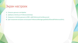 1) Описать данные в xml файле
2) Добавить Activity (от PreferenceActivity)
3) Загрузить в Activity данные из XML: addPreferencesFromResource()
4) Для получения настроек используем PreferenceManager.getDefaultSharedPreferences(this);
 