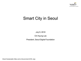Seoul Metropolitan Government
Smart Sustainable Cities and e-Government 2018, Jeju
Smart City in Seoul
July 9, 2018
Chi Hyung Lee
President, Seoul Digital Foundation
 