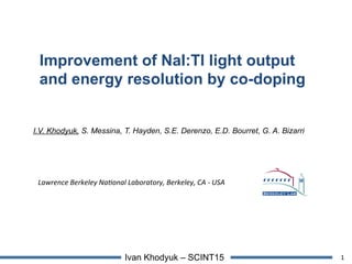 1Ivan Khodyuk – SCINT15
Improvement of NaI:Tl light output
and energy resolution by co-doping
I.V. Khodyuk, S. Messina, T. Hayden, S.E. Derenzo, E.D. Bourret, G. A. Bizarri
Lawrence	
  Berkeley	
  Na.onal	
  Laboratory,	
  Berkeley,	
  CA	
  -­‐	
  USA
 