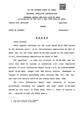 1
IN THE SUPREME COURT OF INDIA
CRIMINAL APPELLATE JURISDICTION
CRIMINAL APPEAL NOS.1417-1418 OF 2022
(Arising out of SLP (Crl.) Nos.7413-7414 of 2022)
TEESTA ATUL SETALVAD Appellant
VERSUS
STATE OF GUJARAT Respondent
O R D E R
Leave granted.
These appeals challenge (a) the order dated 30.07.2022 passed
by the Sessions Court1
, in Cr. Miscellaneous Application No.4617 of
2022; and, (b) the order dated 03.08.2022 passed by the High Court2
in Crl. Miscellaneous Application No.14435 of 2022.
The appellant – a lady was arrested on 25.06.2022 and has
since then been in custody in connection with crime registered
pursuant to First Information Report being I-C.R. No.11191011220087
dated 25.06.2022, lodged with DCB Police Station, Ahmedabad in
respect of offences punishable under Sections 468, 471, 194, 211,
218 read with Section 120-B of the Indian Penal Code, 1860.
The First Information Report made reference to various
proceedings including the judgment and order dated 24.06.2022
passed by this Court in Zakia Ahsan Jafri v. State of Gujarat &
Anr., reported in 2022 (9) SCALE page 1.
________
1. City Civil & Sessions Court, Ahmedabad
2. High Court of Gujarat at Ahmedabad
Digitally signed by
NEETU KHAJURIA
Date: 2022.09.02
22:42:47 IST
Reason:
Signature Not Verified
 