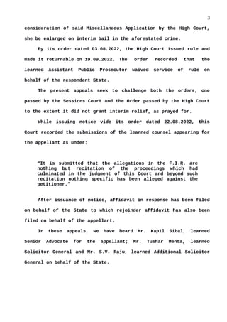 3
consideration of said Miscellaneous Application by the High Court,
she be enlarged on interim bail in the aforestated crime.
By its order dated 03.08.2022, the High Court issued rule and
made it returnable on 19.09.2022. The order recorded that the
learned Assistant Public Prosecutor waived service of rule on
behalf of the respondent State.
The present appeals seek to challenge both the orders, one
passed by the Sessions Court and the Order passed by the High Court
to the extent it did not grant interim relief, as prayed for.
While issuing notice vide its order dated 22.08.2022, this
Court recorded the submissions of the learned counsel appearing for
the appellant as under:
“It is submitted that the allegations in the F.I.R. are
nothing but recitation of the proceedings which had
culminated in the judgment of this Court and beyond such
recitation nothing specific has been alleged against the
petitioner.”
After issuance of notice, affidavit in response has been filed
on behalf of the State to which rejoinder affidavit has also been
filed on behalf of the appellant.
In these appeals, we have heard Mr. Kapil Sibal, learned
Senior Advocate for the appellant; Mr. Tushar Mehta, learned
Solicitor General and Mr. S.V. Raju, learned Additional Solicitor
General on behalf of the State.
 