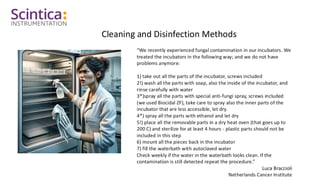 Cleaning and Disinfection Methods
“We recently experienced fungal contamination in our incubators. We
treated the incubators in the following way; and we do not have
problems anymore:
1) take out all the parts of the incubator, screws included
2!) wash all the parts with soap, also the inside of the incubator, and
rinse carefully with water
3*)spray all the parts with special anti-fungi spray, screws included
(we used Biocidal ZF), take care to spray also the inner parts of the
incubator that are less accessible, let dry.
4*) spray all the parts with ethanol and let dry
5!) place all the removable parts in a dry heat oven (that goes up to
200 C) and sterilize for at least 4 hours - plastic parts should not be
included in this step
6) mount all the pieces back in the incubator
7) fill the waterbath with autoclaved water
Check weekly if the water in the waterbath looks clean. If the
contamination is still detected repeat the procedure.”
Luca Braccioli
Netherlands Cancer Institute
 