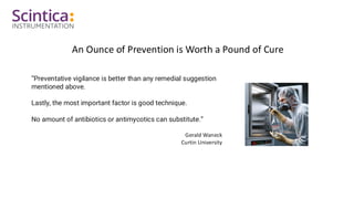 An Ounce of Prevention is Worth a Pound of Cure
“Preventative vigilance is better than any remedial suggestion
mentioned above.
Lastly, the most important factor is good technique.
No amount of antibiotics or antimycotics can substitute.”
Gerald Waneck
Curtin University
 