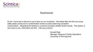 Testimonial
So far, I have had a chance to use it twice on our incubators. We tested after the first one using
settle plates and found no contamination where we were observing consistent
contamination. Repeating the testing on a second incubator yielded similar results. The system is
very easy to use, instructions are fine. I like your product.
Donald Pijak
Manager, Research Facility Operations
University of Pennsylvania
 