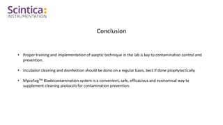 Conclusion
• Proper training and implementation of aseptic technique in the lab is key to contamination control and
prevention.
• Incubator cleaning and disinfection should be done on a regular basis, best if done prophylactically.
• MycoFogTM Biodecontamination system is a convenient, safe, efficacious and economical way to
supplement cleaning protocols for contamination prevention.
 