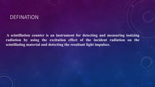 DEFINATION
A scintillation counter is an instrument for detecting and measuring ionizing
radiation by using the excitation effect of the incident radiation on the
scintillating material and detecting the resultant light impulses.
 