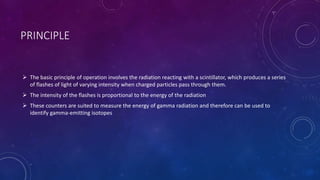 PRINCIPLE
 The basic principle of operation involves the radiation reacting with a scintillator, which produces a series
of flashes of light of varying intensity when charged particles pass through them.
 The intensity of the flashes is proportional to the energy of the radiation
 These counters are suited to measure the energy of gamma radiation and therefore can be used to
identify gamma-emitting isotopes
 