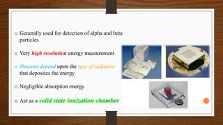 o Generally used for detection of alpha and beta
particles
o Very high resolution energy measurement
o Doesnot depend upon the type of radiation
that deposites the energy
o Negligible absorption energy
o Act as a solid state ionization chamber
 