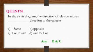 In the ciruit diagram, the direction of eletron moves
____________ direction to the current
a) Same b)opposite
c) +ve to –ve d) –ve to +ve
QUESTN…
Ans : B & C
 