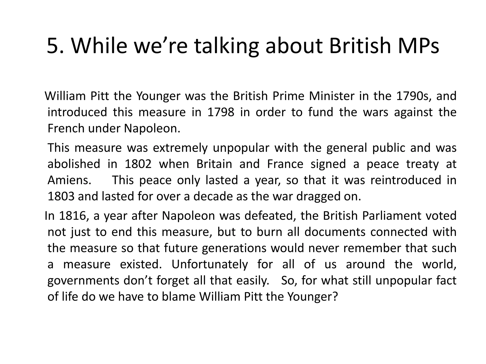 5. While we’re talking about British MPs
William Pitt the Younger was the British Prime Minister in the 1790s, and
 introduced this measure in 1798 in order to fund the wars against the
 French under Napoleon.
 This measure was extremely unpopular with the general public and was
 abolished in 1802 when Britain and France signed a peace treaty at
 Amiens.      This peace only lasted a year, so that it was reintroduced in
 1803 and lasted for over a decade as the war dragged on.
In 1816, a year after Napoleon was defeated, the British Parliament voted
 not just to end this measure, but to burn all documents connected with
 the measure so that future generations would never remember that such
 a measure existed. Unfortunately for all of us around the world,
 governments don’t forget all that easily. So, for what still unpopular fact
 of life do we have to blame William Pitt the Younger?
 