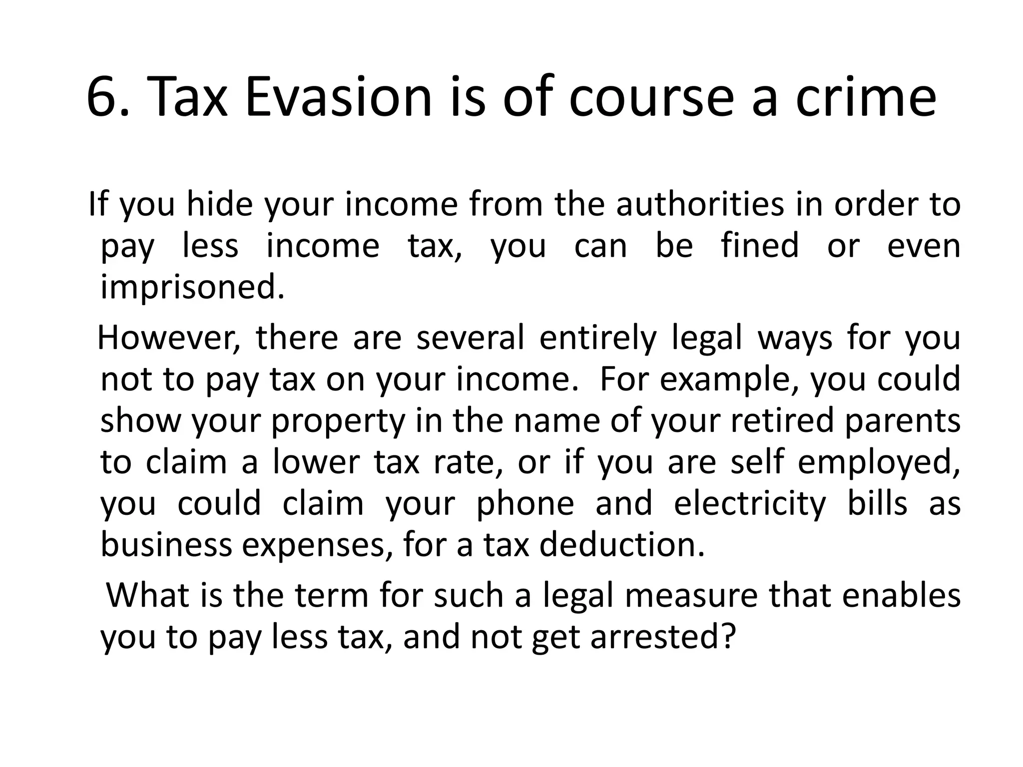6. Tax Evasion is of course a crime
If you hide your income from the authorities in order to
 pay less income tax, you can be fined or even
 imprisoned.
 However, there are several entirely legal ways for you
 not to pay tax on your income. For example, you could
 show your property in the name of your retired parents
 to claim a lower tax rate, or if you are self employed,
 you could claim your phone and electricity bills as
 business expenses, for a tax deduction.
  What is the term for such a legal measure that enables
 you to pay less tax, and not get arrested?
 