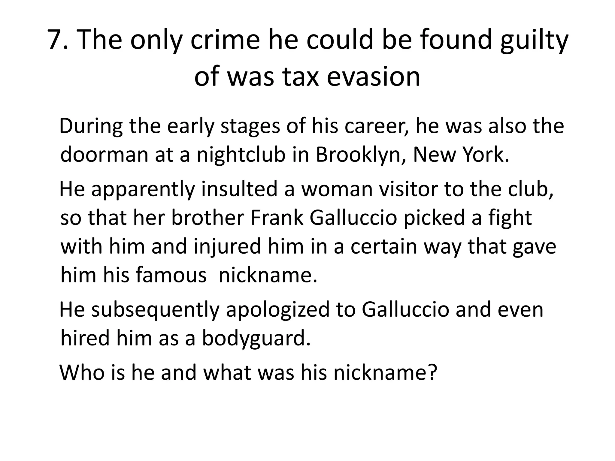 7. The only crime he could be found guilty
            of was tax evasion
 During the early stages of his career, he was also the
 doorman at a nightclub in Brooklyn, New York.
 He apparently insulted a woman visitor to the club,
 so that her brother Frank Galluccio picked a fight
 with him and injured him in a certain way that gave
 him his famous nickname.
 He subsequently apologized to Galluccio and even
 hired him as a bodyguard.
 Who is he and what was his nickname?
 