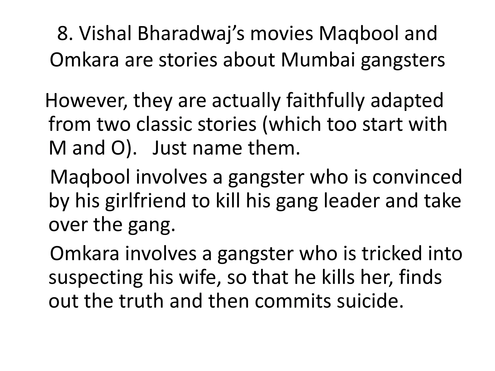 8. Vishal Bharadwaj’s movies Maqbool and
Omkara are stories about Mumbai gangsters
However, they are actually faithfully adapted
from two classic stories (which too start with
M and O). Just name them.
Maqbool involves a gangster who is convinced
by his girlfriend to kill his gang leader and take
over the gang.
Omkara involves a gangster who is tricked into
suspecting his wife, so that he kills her, finds
out the truth and then commits suicide.
 