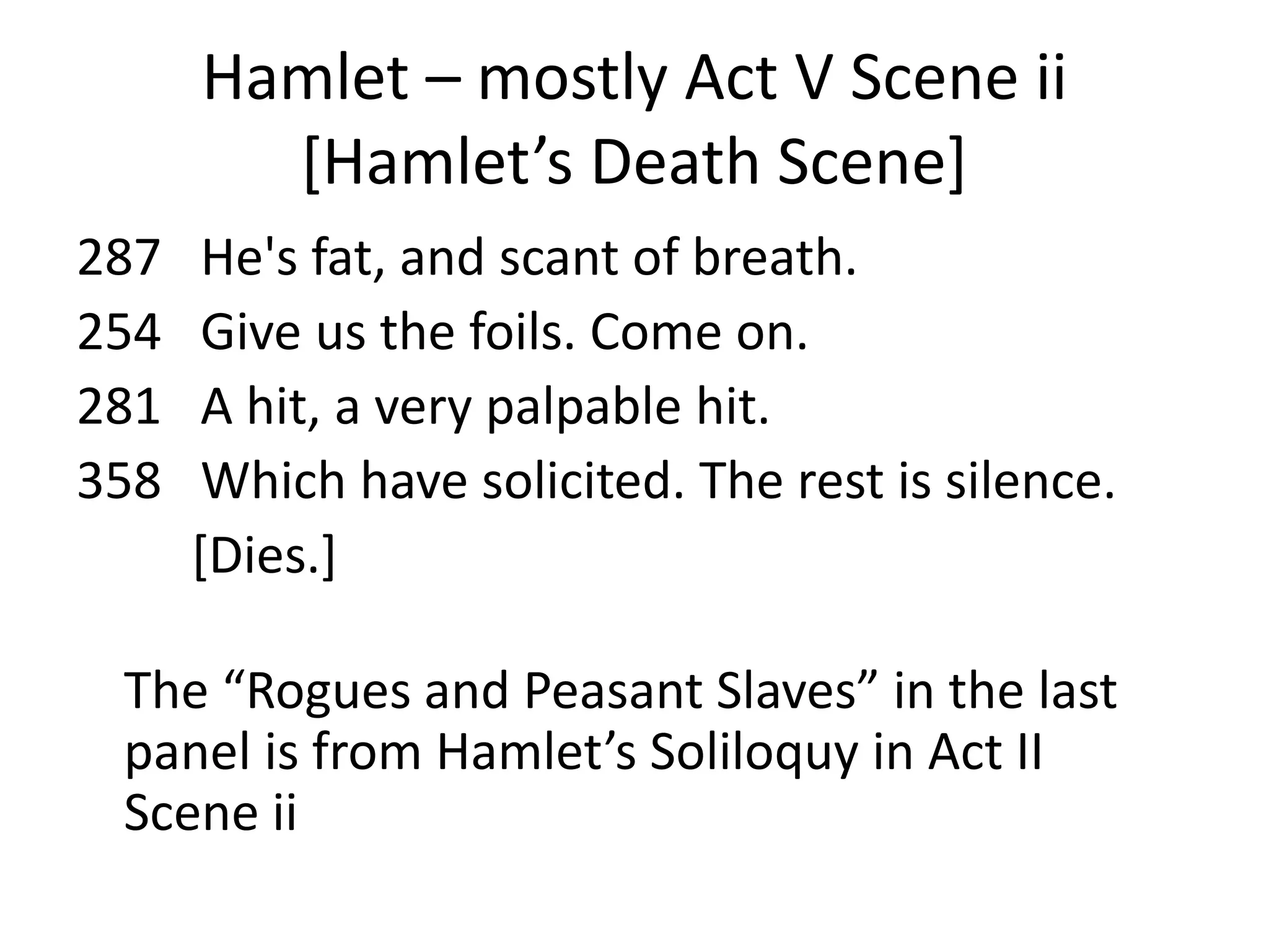 Hamlet – mostly Act V Scene ii
        *Hamlet’s Death Scene+
287    He's fat, and scant of breath.
254    Give us the foils. Come on.
281    A hit, a very palpable hit.
358    Which have solicited. The rest is silence.
      [Dies.]

 The “Rogues and Peasant Slaves” in the last
 panel is from Hamlet’s Soliloquy in Act II
 Scene ii
 