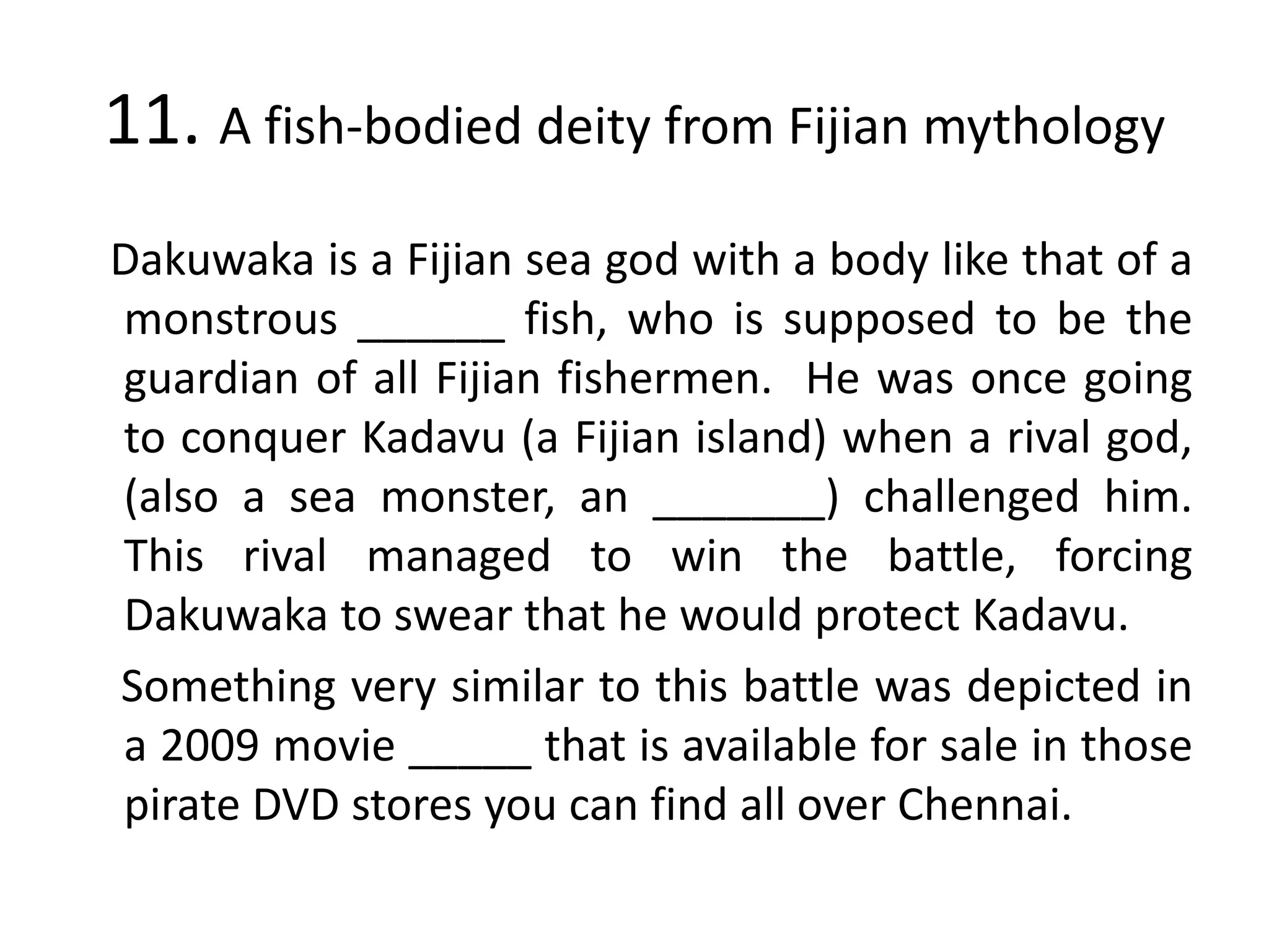 11. A fish-bodied deity from Fijian mythology
Dakuwaka is a Fijian sea god with a body like that of a
monstrous ______ fish, who is supposed to be the
guardian of all Fijian fishermen. He was once going
to conquer Kadavu (a Fijian island) when a rival god,
(also a sea monster, an _______) challenged him.
This rival managed to win the battle, forcing
Dakuwaka to swear that he would protect Kadavu.
Something very similar to this battle was depicted in
a 2009 movie _____ that is available for sale in those
pirate DVD stores you can find all over Chennai.
 
