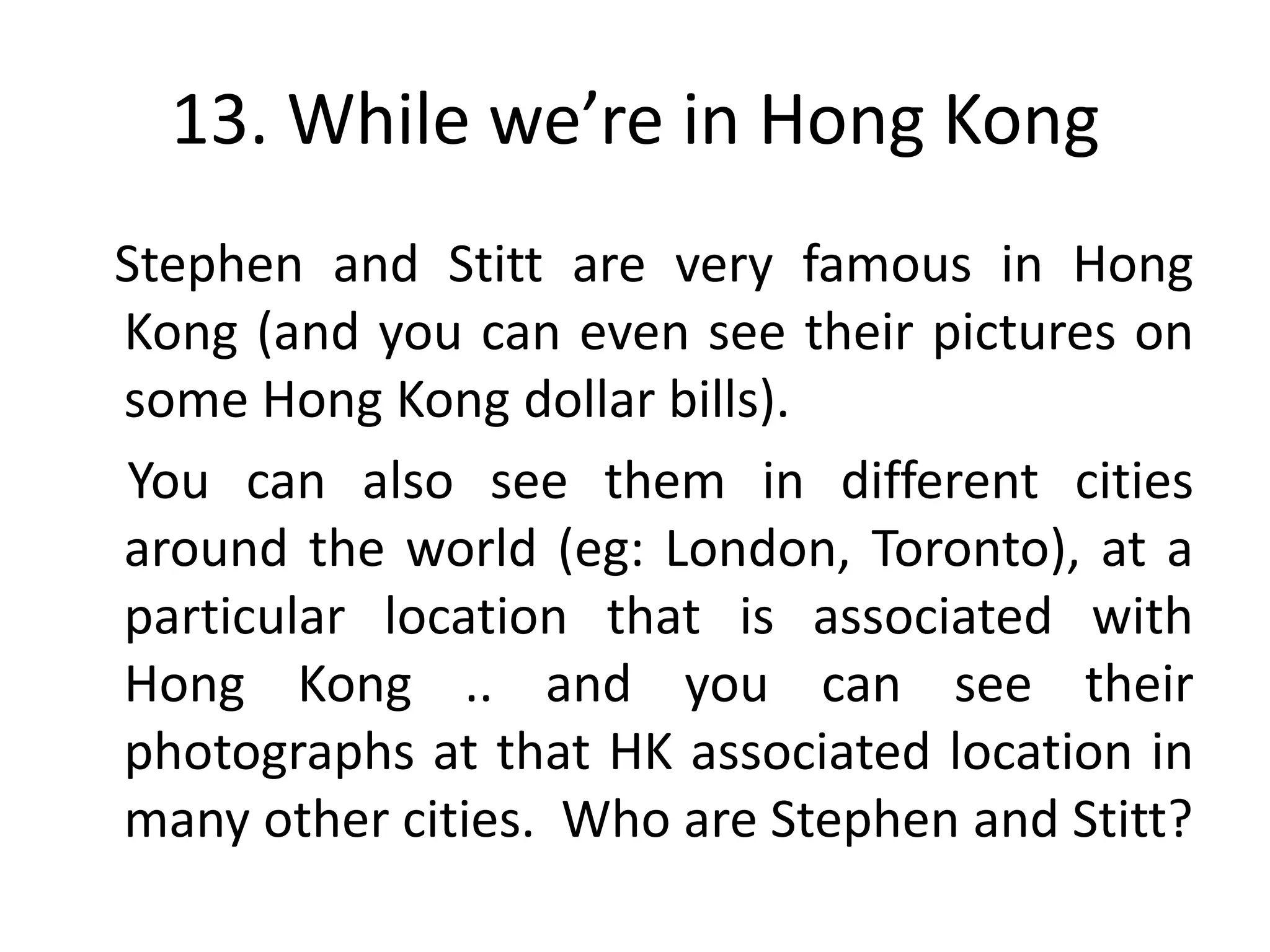 13. While we’re in Hong Kong
Stephen and Stitt are very famous in Hong
Kong (and you can even see their pictures on
some Hong Kong dollar bills).
You can also see them in different cities
around the world (eg: London, Toronto), at a
particular location that is associated with
Hong Kong .. and you can see their
photographs at that HK associated location in
many other cities. Who are Stephen and Stitt?
 
