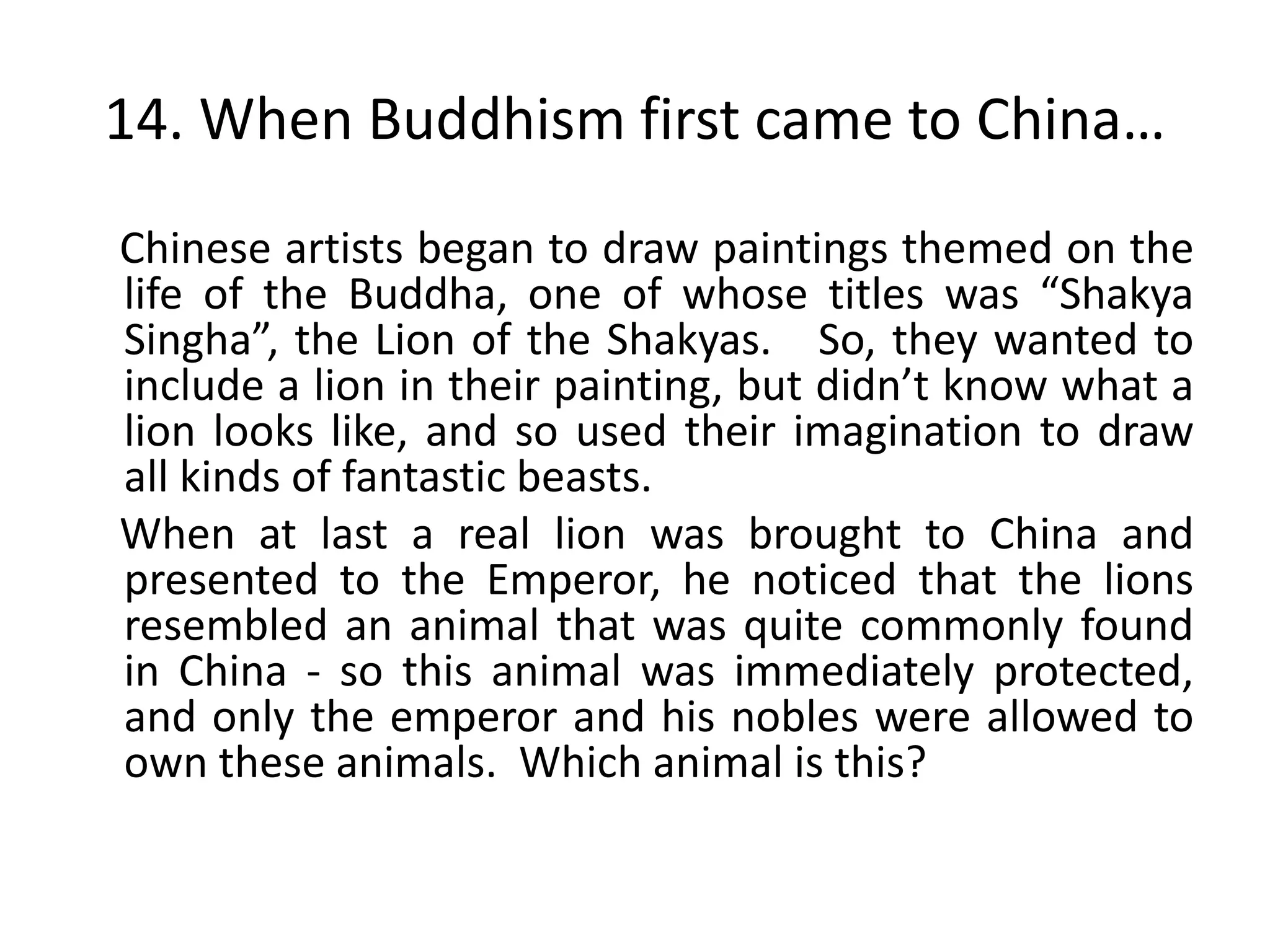 14. When Buddhism first came to China…
Chinese artists began to draw paintings themed on the
life of the Buddha, one of whose titles was “Shakya
Singha”, the Lion of the Shakyas. So, they wanted to
include a lion in their painting, but didn’t know what a
lion looks like, and so used their imagination to draw
all kinds of fantastic beasts.
When at last a real lion was brought to China and
presented to the Emperor, he noticed that the lions
resembled an animal that was quite commonly found
in China - so this animal was immediately protected,
and only the emperor and his nobles were allowed to
own these animals. Which animal is this?
 