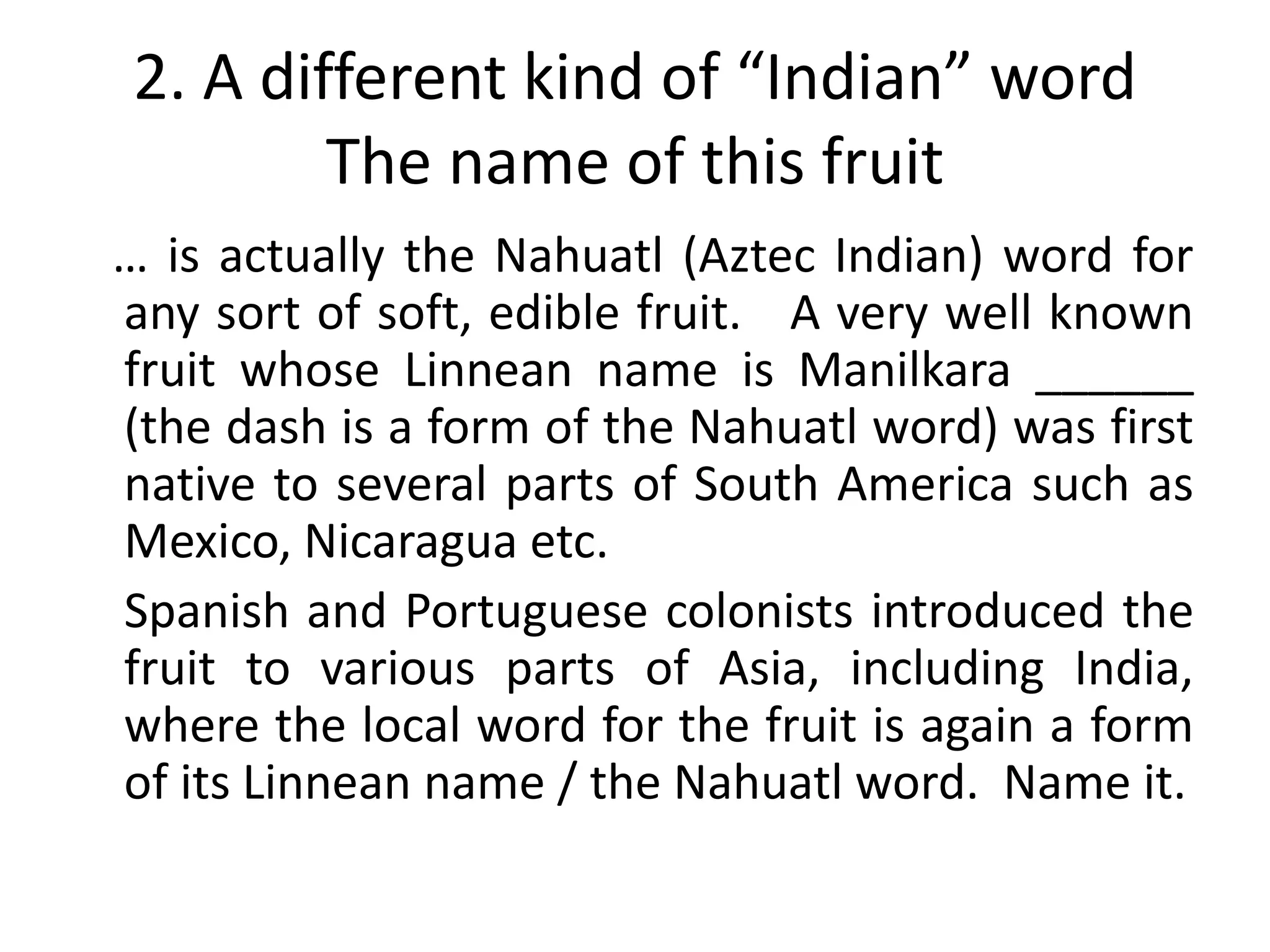 2. A different kind of “Indian” word
        The name of this fruit
… is actually the Nahuatl (Aztec Indian) word for
any sort of soft, edible fruit. A very well known
fruit whose Linnean name is Manilkara ______
(the dash is a form of the Nahuatl word) was first
native to several parts of South America such as
Mexico, Nicaragua etc.
Spanish and Portuguese colonists introduced the
fruit to various parts of Asia, including India,
where the local word for the fruit is again a form
of its Linnean name / the Nahuatl word. Name it.
 