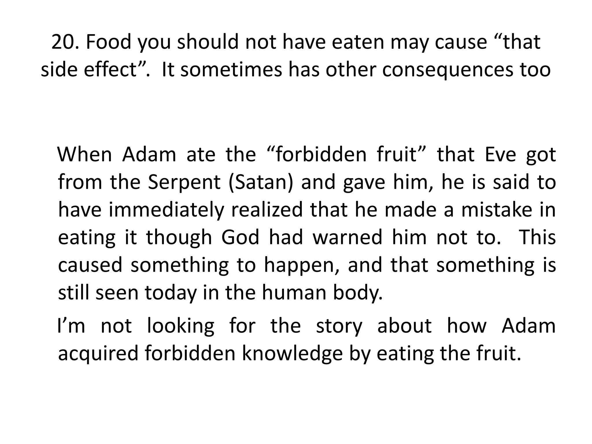 20. Food you should not have eaten may cause “that
side effect”. It sometimes has other consequences too


 When Adam ate the “forbidden fruit” that Eve got
 from the Serpent (Satan) and gave him, he is said to
 have immediately realized that he made a mistake in
 eating it though God had warned him not to. This
 caused something to happen, and that something is
 still seen today in the human body.
 I’m not looking for the story about how Adam
 acquired forbidden knowledge by eating the fruit.
 